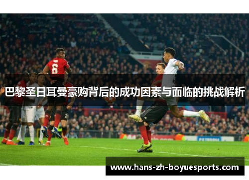 巴黎圣日耳曼豪购背后的成功因素与面临的挑战解析 巴黎圣日耳曼豪购背后的成功因素与面临的挑战解析
