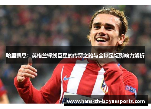 哈里凯恩:英格兰锋线巨星的传奇之路与全球足坛影响力解析 哈里凯恩:英格兰锋线巨星的传奇之路与全球足坛影响力解析