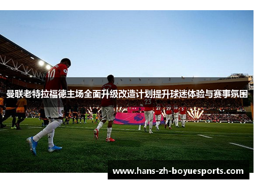 曼联老特拉福德主场全面升级改造计划提升球迷体验与赛事氛围