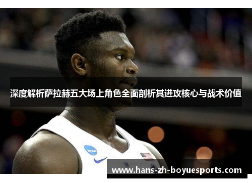 深度解析萨拉赫五大场上角色全面剖析其进攻核心与战术价值 深度解析萨拉赫五大场上角色全面剖析其进攻核心与战术价值