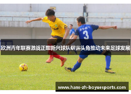 欧洲青年联赛激战正酣新兴球队崭露头角推动未来足球发展