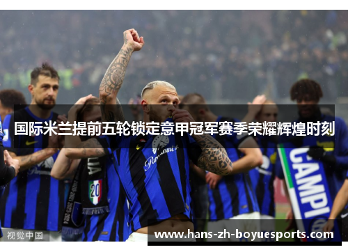 国际米兰提前五轮锁定意甲冠军赛季荣耀辉煌时刻