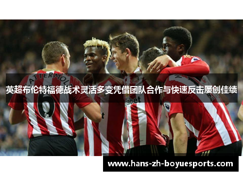 英超布伦特福德战术灵活多变凭借团队合作与快速反击屡创佳绩